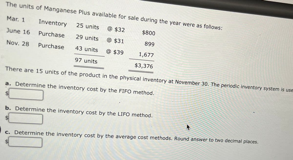 The units of Manganese Plus available for sale during the year were as follows:
Mar. 1
Inventory
25 units
@ $32
$800
June 16
Purchase
29 units
@ $31
899
Nov. 28
Purchase
43 units
@ $39
1,677
97 units
$3,376
There are 15 units of the product in the physical inventory at November 30. The periodic inventory system is use
a. Determine the inventory cost by the FIFO method.
%24
b. Determine the inventory cost by the LIFO method.
%2$
c. Determine the inventory cost by the average cost methods. Round answer to two decimal places.
%24
