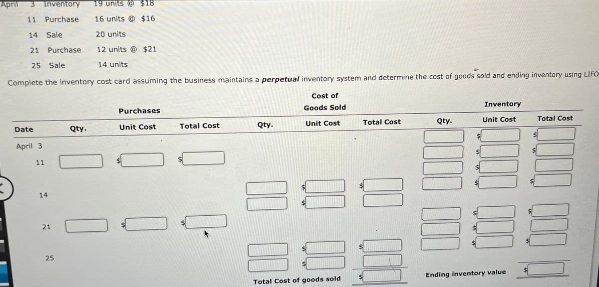 April
Inventory
19 units @ $18
11 Purchase
16 units @ $16
14 Sale
20 units
21 Purchase
12 units @ $21
25 Sale
14 units
Complete the inventory cost card assuming the business maintains a perpetual inventory system and determine the cost of goods sold and ending inventory using LIFO
Cost of
Inventory
Purchases
Goods Sold
Total Cost
Qty.
Unit Cost
Total Cost
Unit Cost
Total Cost
Qty.
Unit Cost
Date
Qty.
$
April 3
11
14
21
25
Ending inventory value
Total Cost of goods sold
%24
%24
%24
%24
%24
%24
%24
%24
%24
%24
%24
%24
%24
%24
%24
%24
%24
