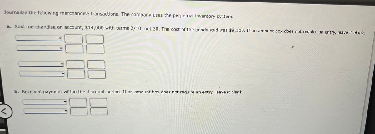 Journalize the following merchandise transactions. The company uses the perpetual inventory system.
a. Sold merchandise on account, $14,000 with terms 2/10, net 30. The cost of the goods sold was $9,100. If an amount box does not require an entry, leave it blank.
b. Received payment within the discount period. If an amount box does not require an entry, leave it blank.
