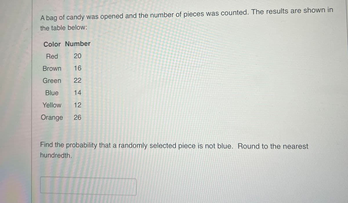 A bag of candy was opened and the number of pieces was counted. The results are shown in
the table below:
Color Number
Red
20
Brown
16
Green
22
Blue
14
Yellow
12
Orange
26
Find the probability that a randomly selected piece is not blue. Round to the nearest
hundredth.
