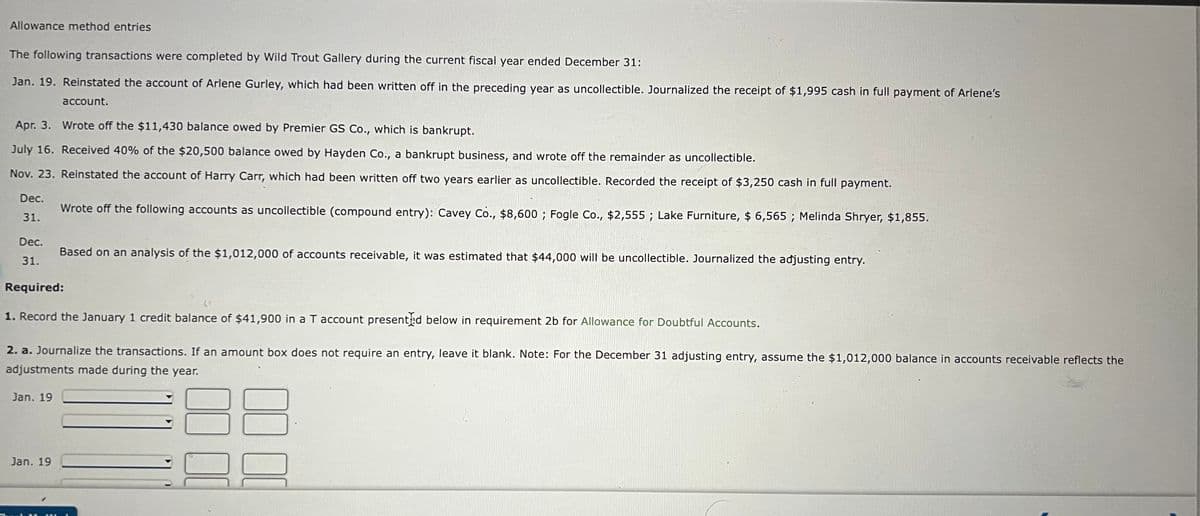 Allowance method entries
The following transactions were completed by Wild Trout Gallery during the current fiscal year ended December 31:
Jan. 19. Reinstated the account of Arlene Gurley, which had been written off in the preceding year as uncollectible. Journalized the receipt of $1,995 cash in full payment of Arlene's
account.
Apr. 3. Wrote off the $11,430 balance owed by Premier GS Co., which is bankrupt.
July 16. Received 40% of the $20,500 balance owed by Hayden Co., a bankrupt business, and wrote off the remainder as uncollectible.
Nov. 23. Reinstated the account of Harry Carr, which had been written off two years earlier as uncollectible. Recorded the receipt of $3,250 cash in full payment.
Dec.
Wrote off the following accounts as uncollectible (compound entry): Cavey Co., $8,600 ; Fogle Co., $2,555 ; Lake Furniture, $ 6,565 ; Melinda Shryer, $1,855.
31.
Dec.
Based on an analysis of the $1,012,000 of accounts receivable, it was estimated that $44,000 wil be uncollectible. Journalized the adjusting entry.
31.
Required:
1. Record the January 1 credit balance of $41,900 in a T account presented below in requirement 2b for Allowance for Doubtful Accounts.
2. a. Journalize the transactions. If an amount box does not require an entry, leave it blank. Note: For the December 31 adjusting entry, assume the $1,012,000 balance in accounts receivable reflects the
adjustments made during the year.
Jan. 19
Jan. 19
