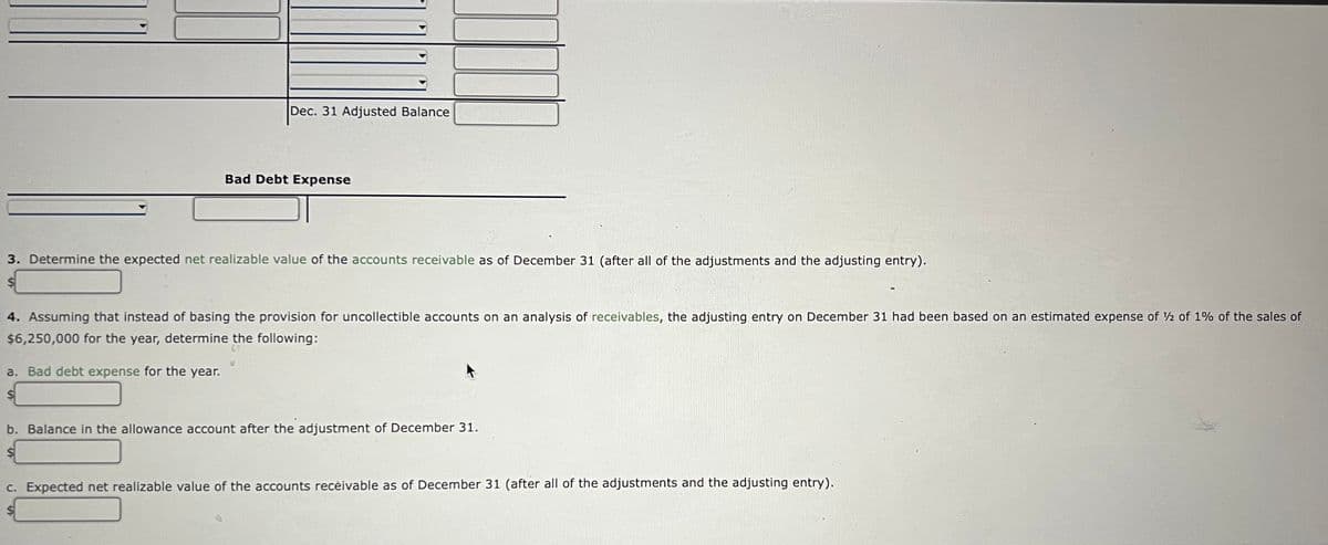 Dec. 31 Adjusted Balance
Bad Debt Expense
3. Determine the expected net realizable value of the accounts receivable as of December 31 (after all of the adjustments and the adjusting entry).
4. Assuming that instead of basing the provision for uncollectible accounts on an analysis of receivables, the adjusting entry on December 31 had been based on an estimated expense of 2 of 1% of the sales of
$6,250,000 for the year, determine the following:
a. Bad debt expense for the year.
b. Balance in the allowance account after the adjustment of December 31.
C. Expected net realizable value of the accounts recėivable as of December 31 (after all of the adjustments and the adjusting entry).
%$4
