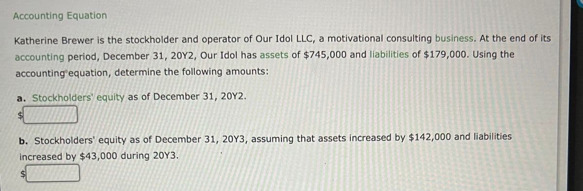 Accounting Equation
Katherine Brewer is the stockholder and operator of Our Idol LLC, a motivational consulting business. At the end of its
accounting period, December 31, 20Y2, Our Idol has assets of $745,000 and liabilities of $179,000. Using the
accounting equation, determine the following amounts:
a. Stockholders' equity as of December 31, 20Y2.
%$4
b. Stockholders' equity as of December 31, 20Y3, assuming that assets increased by $142,000 and liabilities
increased by $43,000 during 20Y3.
%24
tサ
