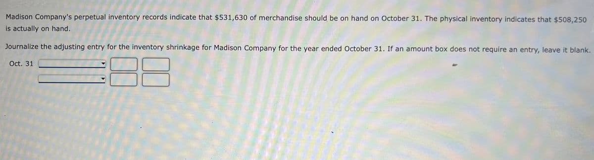 Madison Company's perpetual inventory records indicate that $531,630 of merchandise should be on hand on October 31. The physical inventory indicates that $508,250
is actually on hand.
Journalize the adjusting entry for the inventory shrinkage for Madison Company for the year ended October 31. If an amount box does not requíre an entry, leave it blank.
Oct. 31
