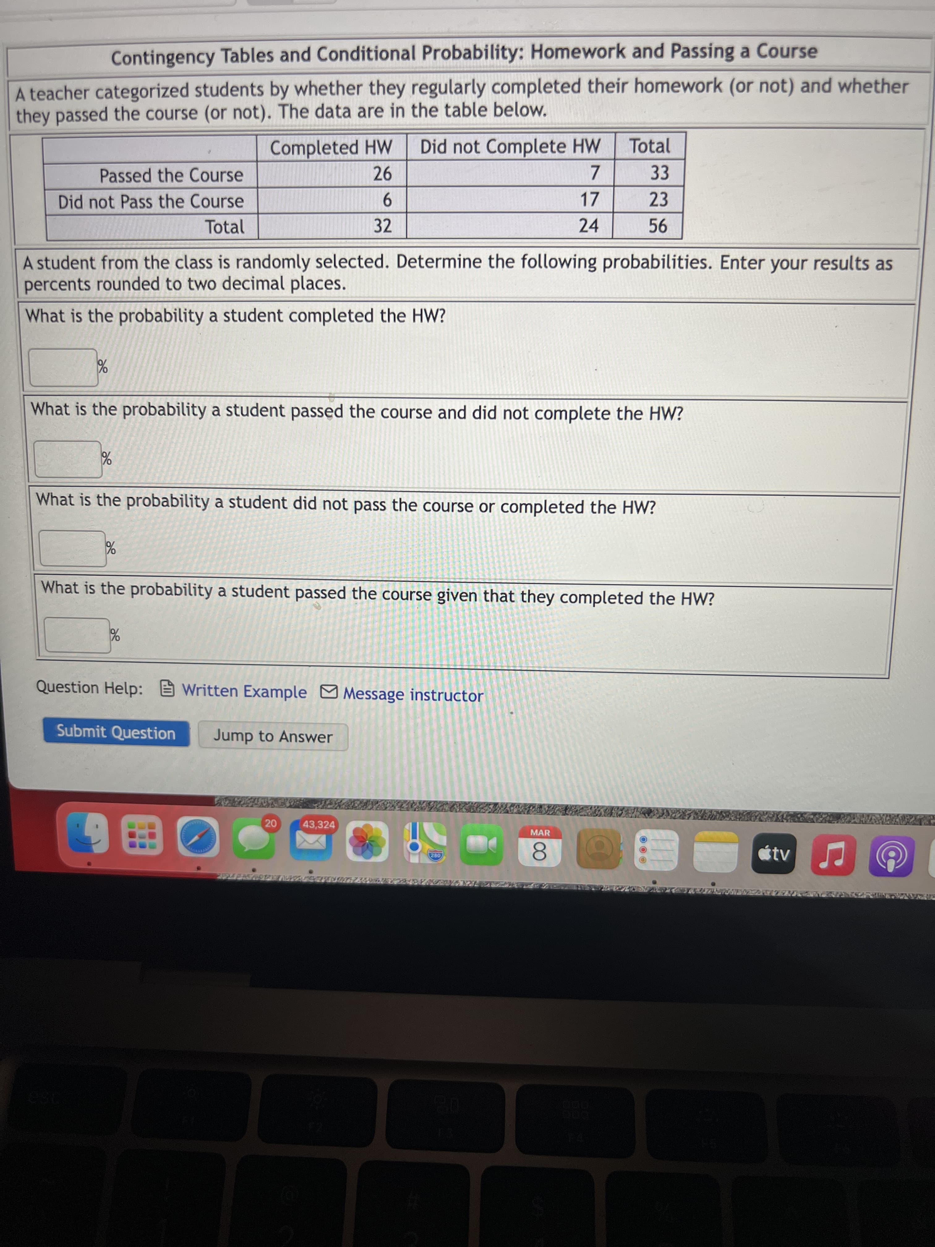 ১২
Contingency Tables and Conditional Probability: Homework and Passing a Course
A teacher categorized students by whether they regularly completed their homework (or not) and whether
they passed the course (or not). The data are in the table below.
Completed HW
Did not Complete HW
Total
7.
17
Passed the Course
26
33
23
9.
32
Did not Pass the Course
Total
24
A student from the class is randomly selected. Determine the following probabilities. Enter your results as
percents rounded to two decimal places.
What is the probability a student completed the HW?
What is the probability a student passed the course and did not complete the HW?
What is the probability a student did not pass the course or completed the HW?
What is the probability a student passed the course given that they completed the HW?
Question Help: Written Example MMessage instructor
Submit Question
Jump to Answer
20
43,324
MAR
tv
280
8.
166328
