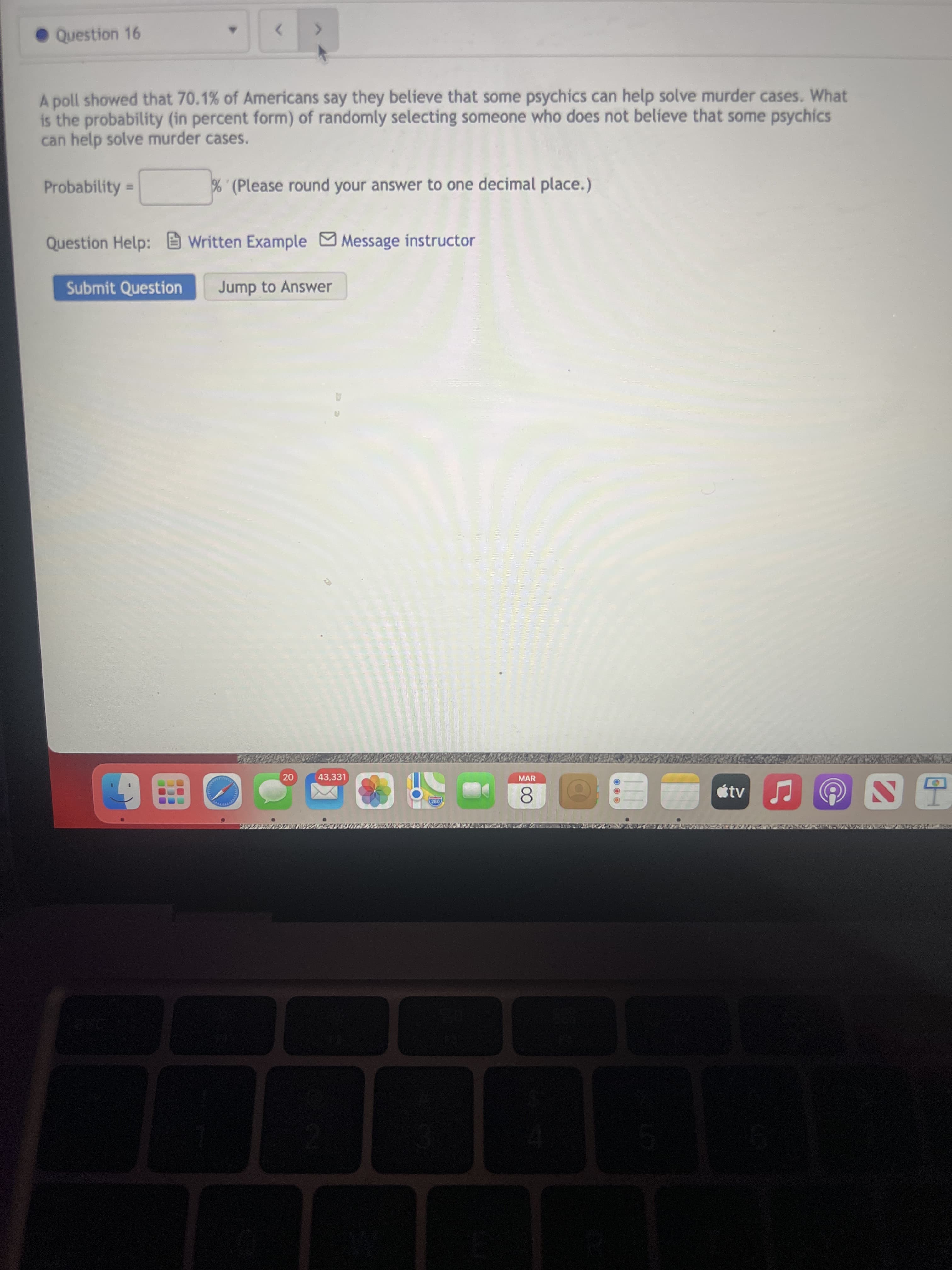 Question 16
A poll showed that 70.1% of Americans say they believe that some psychics can help solve murder cases. What
is the probability (in percent form) of randomly selecting someone who does not believe that some psychics
can help solve murder cases.
Probability
% (Please round your answer to one decimal place.)
%3D
Question Help: Written Example Message instructor
Submit Question
Jump to Answer
43,331
MAR
8.
