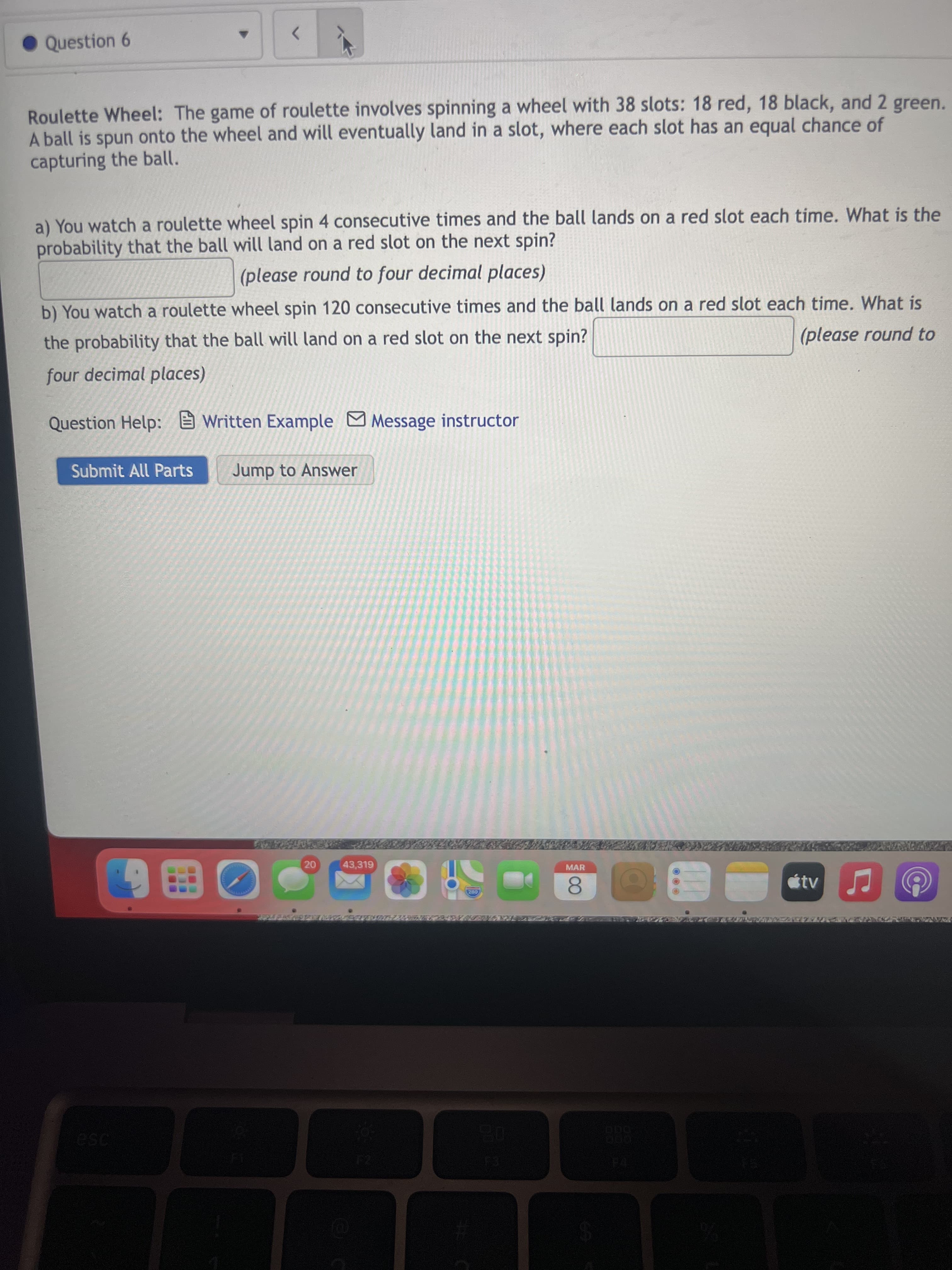 Question 6
<>
Roulette Wheel: The game of roulette involves spinning a wheel with 38 slots: 18 red, 18 black, and 2 green.
A ball is spun onto the wheel and will eventually land in a slot, where each slot has an equal chance of
capturing the ball.
a) You watch a roulette wheel spin 4 consecutive times and the ball lands on a red slot each time. What is the
probability that the ball will land on a red slot on the next spin?
(please round to four decimal places)
b) You watch a roulette wheel spin 120 consecutive times and the ball lands on a red slot each time. What is
the probability that the ball will land on a red slot on the next spin?
(please round to
four decimal places)
Question Help: E Written Example MMessage instructor
Submit All Parts
Jump to Answer
20
43,319
MAR
0280
8.
ese

