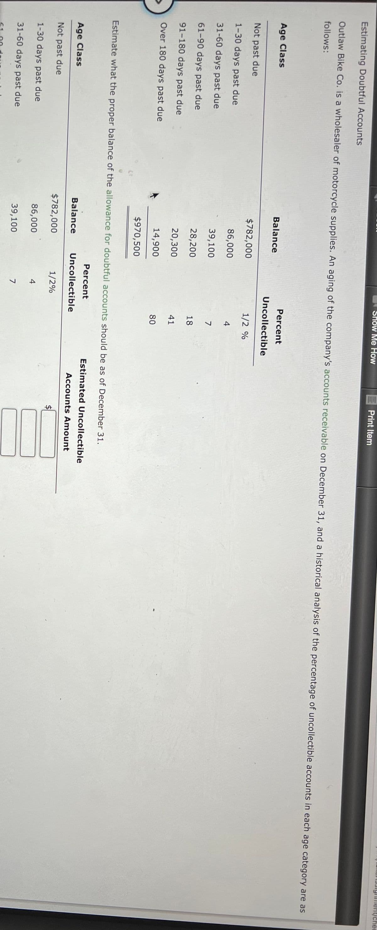 ment/chec
Show Me How
Print Item
Estimating Doubtful Accounts
Outlaw Bike Co. is a wholesaler of motorcycle supplies. An aging of the company's accounts receivable on December 31, and a historical añalysis of the percentage of uncollectible accounts in each age category are as
follows:
Percent
Age Class
Balance
Uncollectible
Not past due
$782,000
1/2 %
1-30 days past due
86,000
4
31-60 days past due
39,100
7
61-90 days past due
28,200
18
91-180 days past due
20,300
41
Over 180 days past due
14,900
80
$970,500
Estimate what the proper balance of the allowance for doubtful accounts should be as of December 31.
Percent
Estimated Uncollectible
Age Class
Balance
Uncollectible
Accounts Amount
Not past due
$782,000
1/2%
1-30 days past due
86,000
4
31-60 days past due
39,100
7
