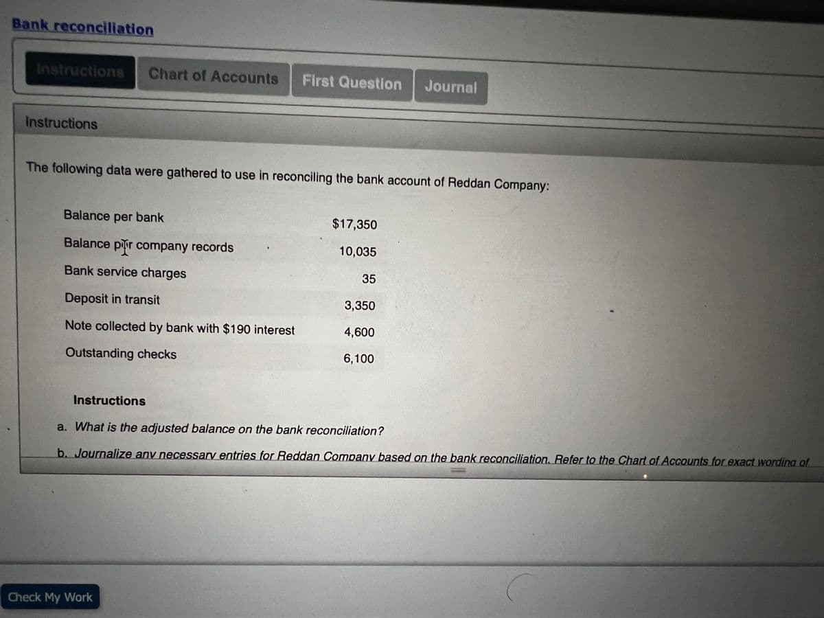 Bank reconcjliation
Instructions
Chart of Accounts
First Question
Journal
Instructions
The following data were gathered to use in reconciling the bank account of Reddan Company:
Balance per bank
$17,350
Balance pir company records
10,035
Bank service charges
35
Deposit in transit
3,350
Note collected by bank with $190 interest
4,600
Outstanding checks
6,100
Instructions
a. What is the adjusted balance on the bank reconciliation?
b. Journalize any necessary entries for Reddan Company based on the bank reconciliation. Refer to the Chart of Accounts for exact wordina of
Check My Work
