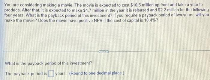 You are considering making a movie. The movie is expected to cost $10.5 million up front and take a year to
produce. After that, it is expected to make $4.7 million in the year it is released and $22 million for the following
four years. What is the payback period of this investment? If you require a payback period of two years, will you
make the movie? Does the movie have positive NPV if the cost of capital is 10.4%?
What is the payback period of this investment?
The payback period is years. (Round to one decimal place.)
