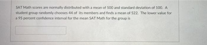 SAT Math scores are normally distributed with a mean of 500 and standard deviation of 100. A
student group randomly chooses 44 of its members and finds a mean of 522. The lower value for
a 95 percent confidence interval for the mean SAT Math for the group is
