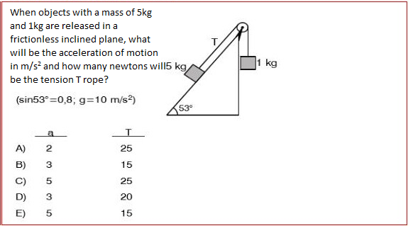 When objects with a mass of 5kg
and 1kg are released in a
frictionless inclined plane, what
will be the acceleration of motion
in m/s? and how many newtons will5 kg,
1 kg
be the tension T rope?
(sin53°=0,8; g=10 m/s?)
53
a
A)
25
15
C)
25
D)
20
E)
15
