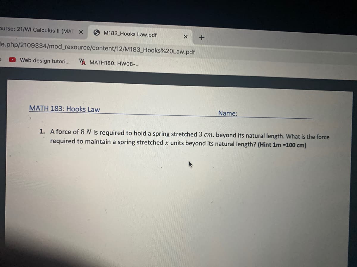 purse: 21/WI Calculus II (MAT X
M183 Hooks Law.pdf
+
le.php/2109334/mod_resource/content/12/M183_Hooks%20Law.pdf
OWeb design tutori...
WMATH180: HW08-..
MATH 183: Hooks Law
Name:
1. A force of 8 N is required to hold a spring stretched 3 cm. beyond its natural length. What is the force
required to maintain a spring stretched x units beyond its natural length? (Hint 1m =100 cm)
