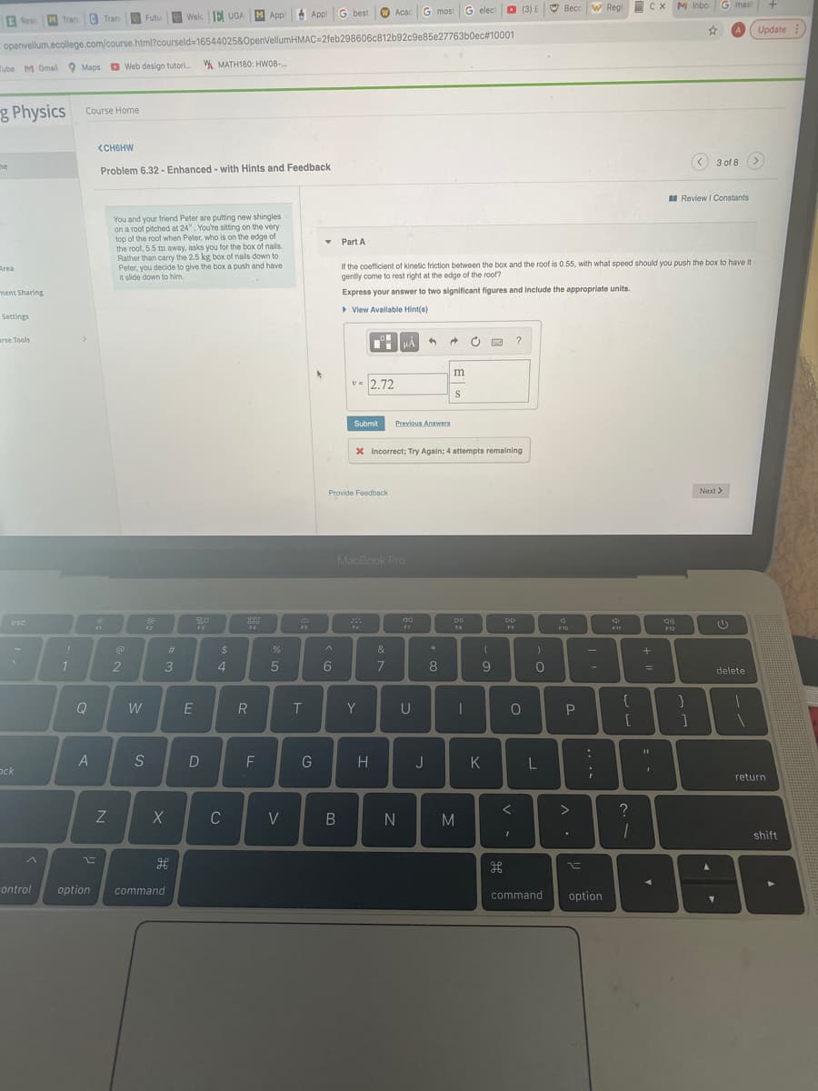G elect
O (3) E W Becc w Regi CX M Inbo G mast
C Tran
Welc E UUGA
M Appl
A Appl
G best
W Acac
G most
Futu
E Resi MTran
Update
openvellum.ecollege.com/course.html?courseld=16544025&OpenVellumHMAC=2feb298606c812b92c9e85e27763b0ec#10001
Tube M Gmail 9 Maps O Web design tutori. A MATH180: HW08-.
g Physics
cCourse Home
<CHGHW
< 3 of 8 >
ne
Problem 6.32 - Enhanced - with Hints and Feedback
I Review I Constants
You and your friend Peter are putting new shingles
on a roof pitched at 24°. You're sitting on the very
top of the roof when Peter, who is on the edge of
the root, 5.5 m away, asks you for the box of nails.
Rather than carry the 2.5 kg box of nails down to
Peter, you decide to give the boxa push and have
it slide down to him.
• Part A
If the coefficient of kinetic friction between the box and the roof is 0.55, with what speed should you push the box to have it
gently come to rest right at the edge of the roof?
Area
ment Sharing
Express your answer to two significant figures and include the appropriate units.
> View Available Hint(s)
Settings
arse Tools
>
HÀ
m
v-
2.72
Submit
Previous Answers
X Incorrect; Try Again; 4 attempts remaining
Next >
Provide Feedback
MacBook Pro
000
esc
F3
FA
F12
F2
FS
FR
F9
F10
F11
#3
&
3
4.
6
8
01
delete
{
Q
W
R
Y
U
A
G
H
J
K
L
ock
return
>
Z
C
V
N
M
shift
ontrol
option
command
command
option
