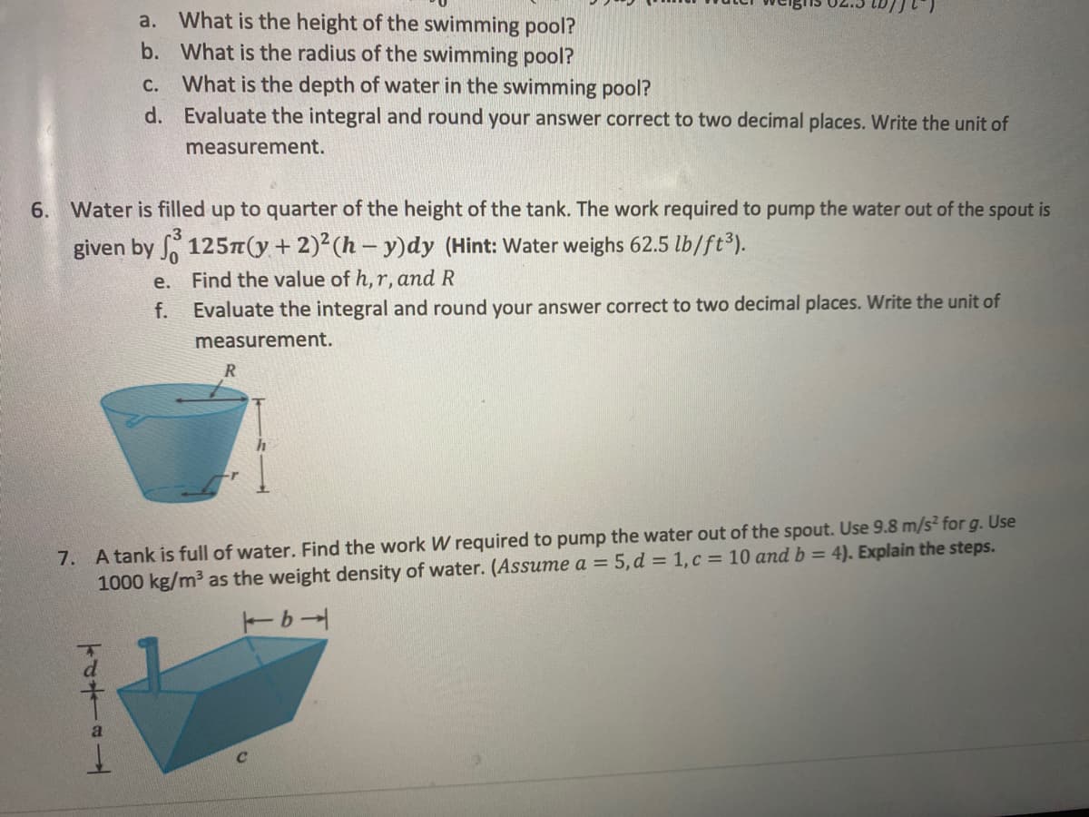 a. What is the height of the swimming pool?
b. What is the radius of the swimming pool?
c. What is the depth of water in the swimming pool?
d. Evaluate the integral and round your answer correct to two decimal places. Write the unit of
measurement.
6. Water is filled up to quarter of the height of the tank. The work required to pump the water out of the spout is
given by , 125T(y+ 2)²(h – y)dy (Hint: Water weighs 62.5 lb/ft3).
е.
Find the value of h,r, and R
f.
Evaluate the integral and round your answer correct to two decimal places. Write the unit of
measurement.
R
7. A tank is full of water. Find the work W required to pump the water out of the spout. Use 9.8 m/s² for g. Use
1000 kg/m3 as the weight density of water. (Assume a = 5,d = 1, c = 10 and b = 4). Explain the steps.
