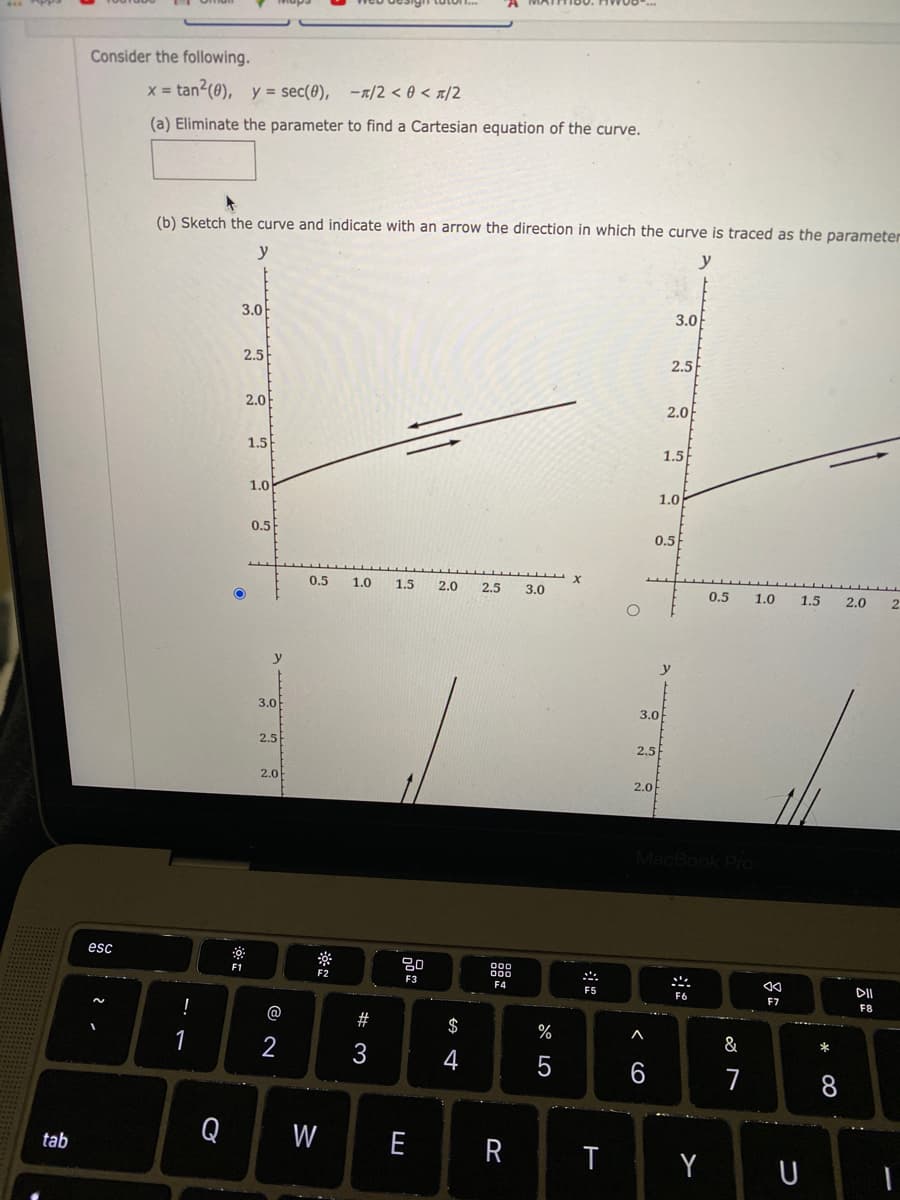 Consider the following.
x = tan2(0), y = sec(0), -x/2 < 0 < «/2
(a) Eliminate the parameter to find a Cartesian equation of the curve.
(b) Sketch the curve and indicate with an arrow the direction in which the curve is traced as the parameter
y
y
3.0
3.0
2.5
2.5
2.0
2.0
1.5
1.5
1.0
1.0
0.5
0.5
0.5
1.0
1.5
2.0
2.5
3.0
0.5
1.0
1.5
2.0
2.
3.0
3.0
2.5
2.5
2.0
2.0
MacBook Pro
esc
80
F1
F2
F3
F4
F5
DII
F7
F8
!
@
$
%
A
1
2
&
*
4
7
Q
W
E
R
tab
Y
U
w #
< CO
