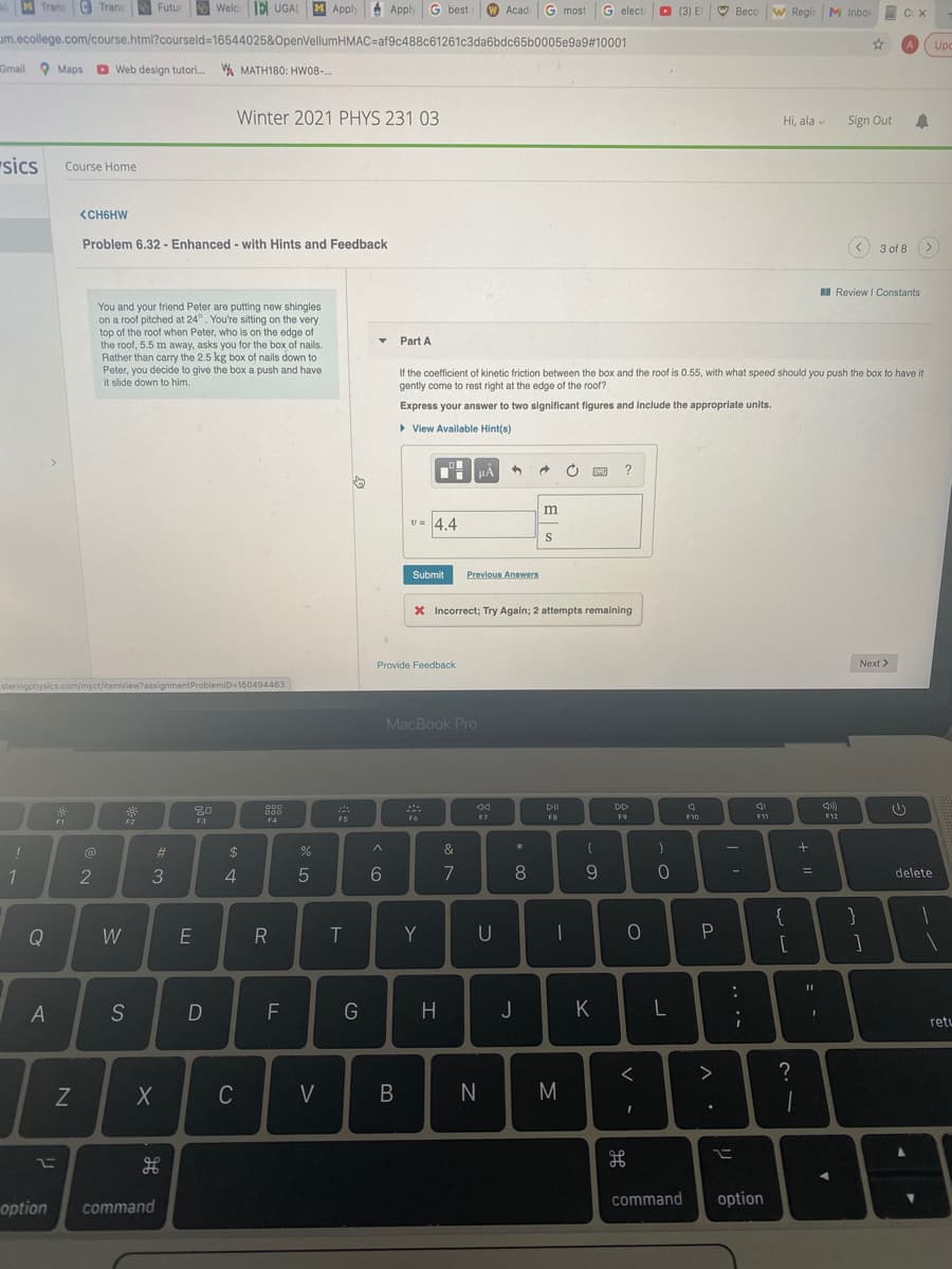 M Trans Trans
Welc E UGAL
MApply
A Apply
Futur
G best
W Acad
G most
G elect
O (3) E
W Beco w
W Regis M Inbo
C X
um.ecollege.com/course.html?courseld=16544025&OpenVellumHMAC%=Daf9c488c61261c3da6bdc65b0005e9a9#10001
Upc
Gmail 9 Maps Web design tutori. W MATH180: HW08-..
Winter 2021 PHYS 231 03
Hi, ala v
Sign Out
"sics
Course Home
SCH6HW
Problem 6.32 - Enhanced - with Hints and Feedback
3 of 8
I Review I Constants
You and your friend Peter are putting new shingles
on a roof pitched at 24°. You're sitting on the very
top of the roof when Peter, who is on the edge c
the roof, 5.5 m away, asks you for the box of nails.
Rather than carry the 2.5 kg box of nails down to
Peter, you decide to give the box a push and have
it slide down to him.
a of
Part A
If the coefficient of kinetic friction between the box and the roof is 0.55, with what speed should you push the box to have it
gently come to rest right at the edge of the roof?
Express your answer to two significant figures and include the appropriate units.
> View Available Hint(s)
THHẢ
?
v = 4,4
Submit
Previous Answers
X Incorrect; Try Again; 2 attempts remaining
Provide Feedback
Next >
steringphysics.com/myct/itemView?assignmentProblemiD=150494463
MacBook Pro
20
000
D00
DII
DD
F4
F5
F6
F7
FB
F9
F10
F11
F12
F1
F2
F3
&
*
23
$
%
1
4.
8
delete
{
Q
W
E
Y
U
S
F
G
H.
J
K
retu
C
V
M
option
command
command
option
.. ..
B
