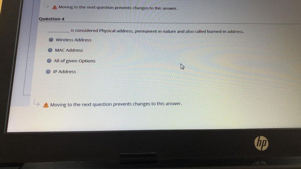 A Moving to the next question prevents changes to this answer.
Question 4
is considered Physical address, permanent in nature and also called burned-in address.
Wireless Address
MAC Address
All of given Options
IP Address
Moving to the next question prevents changes to this answer.
