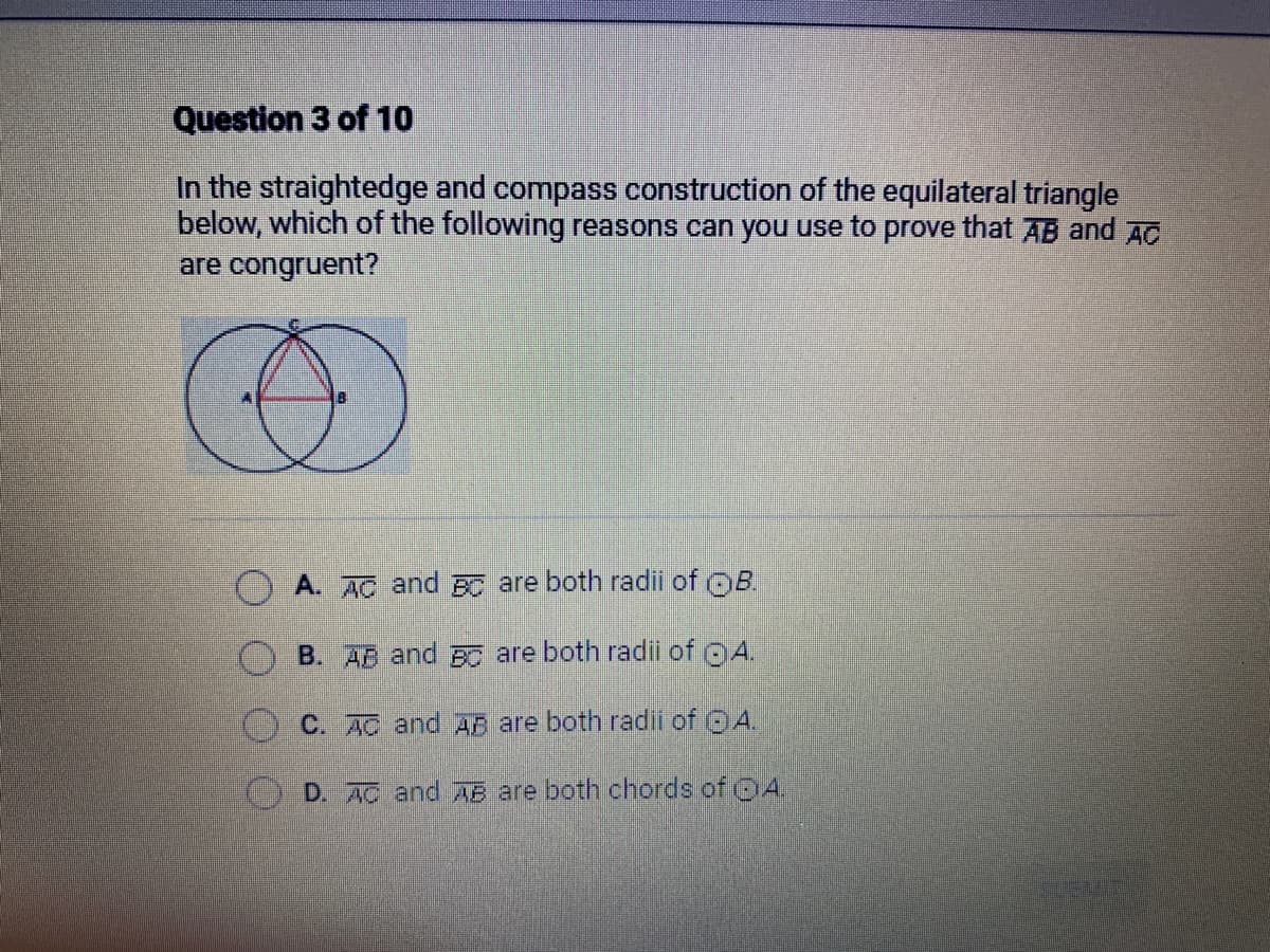 Question 3 of 10
In the straightedge and compass construction of the equilateral triangle
below, which of the following reasons can you use to prove that AB and AC
are congruent?
A. AC and BC are both radii of OB.
B. AB and BC are both radii of
A.
C. AC and AB are both radii of A.
D. AC and AB are both chords of A.