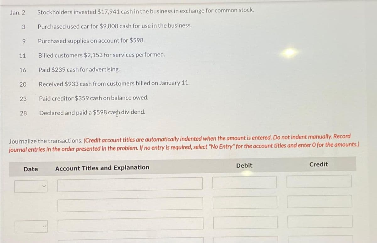 Jan. 2
3
9
11
16
20
23
28
Stockholders invested $17,941 cash in the business in exchange for common stock.
Purchased used car for $9,808 cash for use in the business.
Purchased supplies on account for $598.
Billed customers $2,153 for services performed.
Paid $239 cash for advertising.
Received $933 cash from customers billed on January 11.
Paid creditor $359 cash on balance owed.
Declared and paid a $598 cash dividend.
Journalize the transactions. (Credit account titles are automatically indented when the amount is entered. Do not indent manually. Record
journal entries in the order presented in the problem. If no entry is required, select "No Entry" for the account titles and enter O for the amounts.)
Date Account Titles and Explanation
Debit
Credit