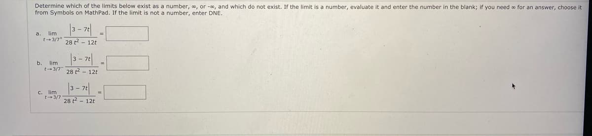 Determine which of the limits below exist as a number, o, or -0, and which do not exist. If the limit is a number, evaluate it and enter the number in the blank; if you need o for an answer, choose it
from Symbols on MathPad. If the limit is not a number, enter DNE.
a.
lim
%3D
t-3/7*
28 t2 - 12t
b.
lim
t-3/7
28 2 - 12t
c. lim
t-3/7
28 t2 - 12t
