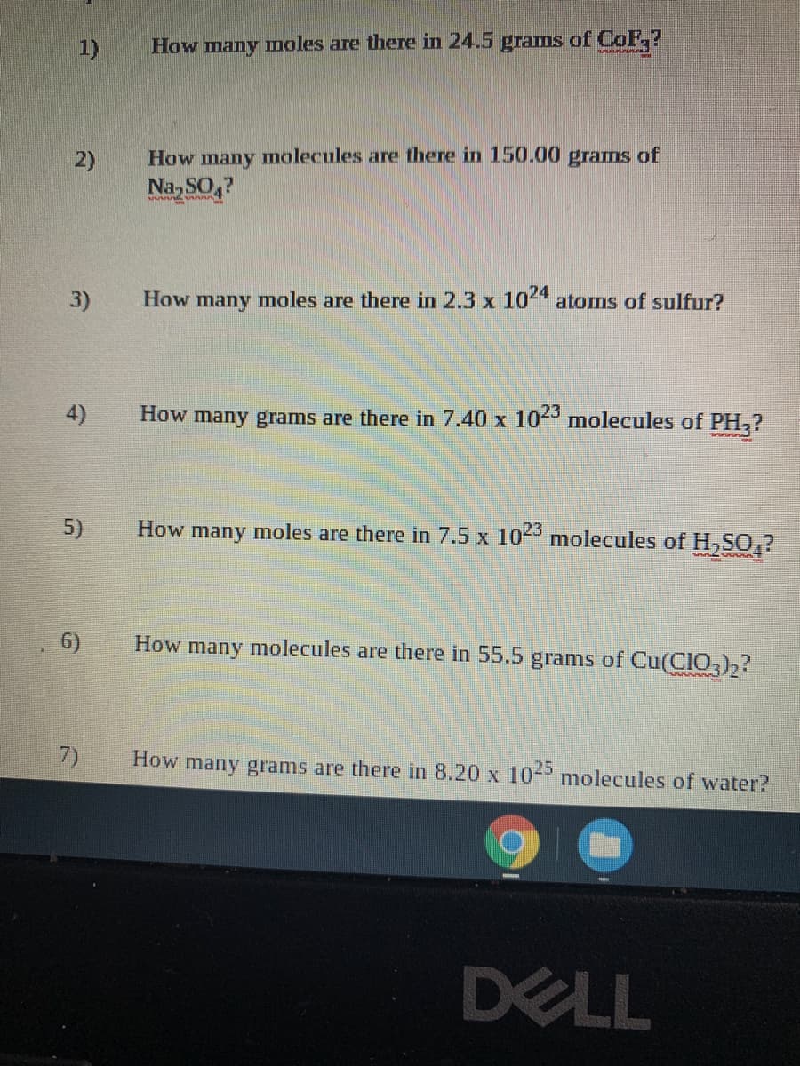 1)
How many moles are there in 24.5 grams of CoF,?
How many molecules are there in 150.00 grams of
Na SO4
2)
3)
How many moles are there in 2.3 x 104 atoms of sulfur?
4)
How many grams are there in 7.40 x 10- molecules of PH,?
5)
How many moles are there in 7.5 x 10 molecules of H,SO,?
6)
How many molecules are there in 55.5 grams of Cu(CI0),?
7)
How
many grams are there in 8.20 x 10- molecules of water?
DELL
