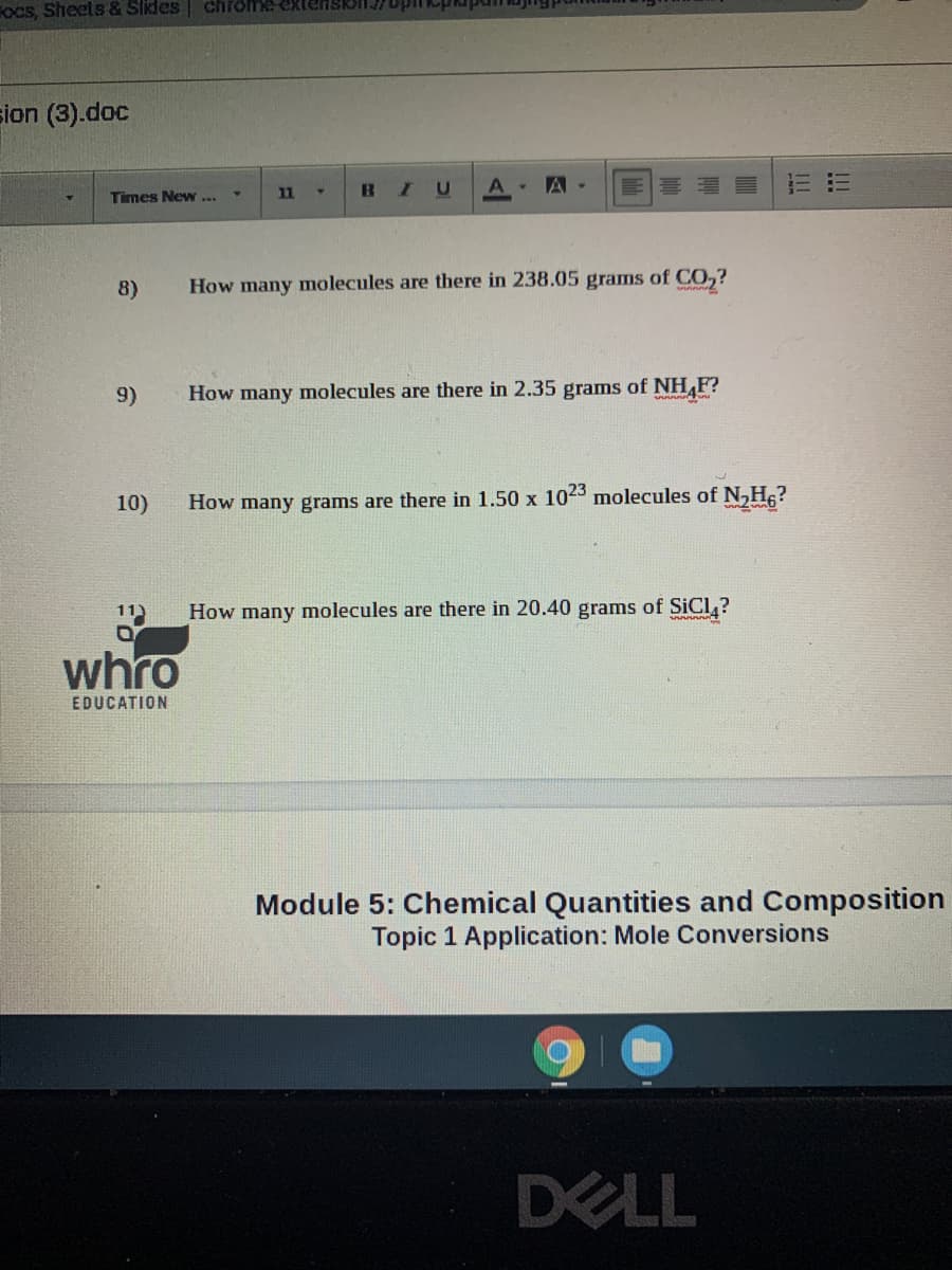 FOcs, Sheets & Slides
chrome exten
sion (3).doc
A . A -
Times New ...
11
8)
How many molecules are there in 238.05 grams of CO,?
9)
How many molecules are there in 2.35 grams of NH,F?
10)
How many grams are there in 1.50 x 1023 molecules of N,Hc?
11)
How many molecules are there in 20.40 grams of SICL ?
whro
EDUCATION
Module 5: Chemical Quantities and Composition
Topic 1 Application: Mole Conversions
DELL
