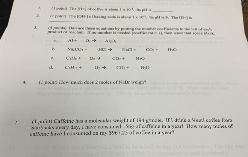 1.
(1 point) The [H+] of coffee is about 1 x 10. Its pH is
2.
(1 point) The [OH-] of baking soda is about 1 x 10. Its pH is 9. The [H+] is
3.
(4 points) Balance these equations by putting the number coefficients to the left of each
product or reactant. If no number is needed (coefficient = 1), then leave that space blank.
Al +
O2 →
Al2O3
а.
NażCO3 +
HCI →
NaCl +
CO2 +
H20
C3H8 +
O2 →
CO2 +
H2O
с.
d.
CSH12 +
O2 →
CO2 +
H2O
4.
(1 point) How much does 2 moles of NaBr weigh?
on's irtday pa There
West oute,
Kelvins
(1 point) Caffeine has a molecular weight of 194 g/mole. If I drink a Venti coffee from
Starbucks every day, I have consumed 156g of caffeine in a year! How many moles of
caffeine have I consumed on my $967.25 of coffee in a year?
5.
to hand-boil an esg in a microwave. The egg was
276K and I ATM. Imicrowaved it until the internal
