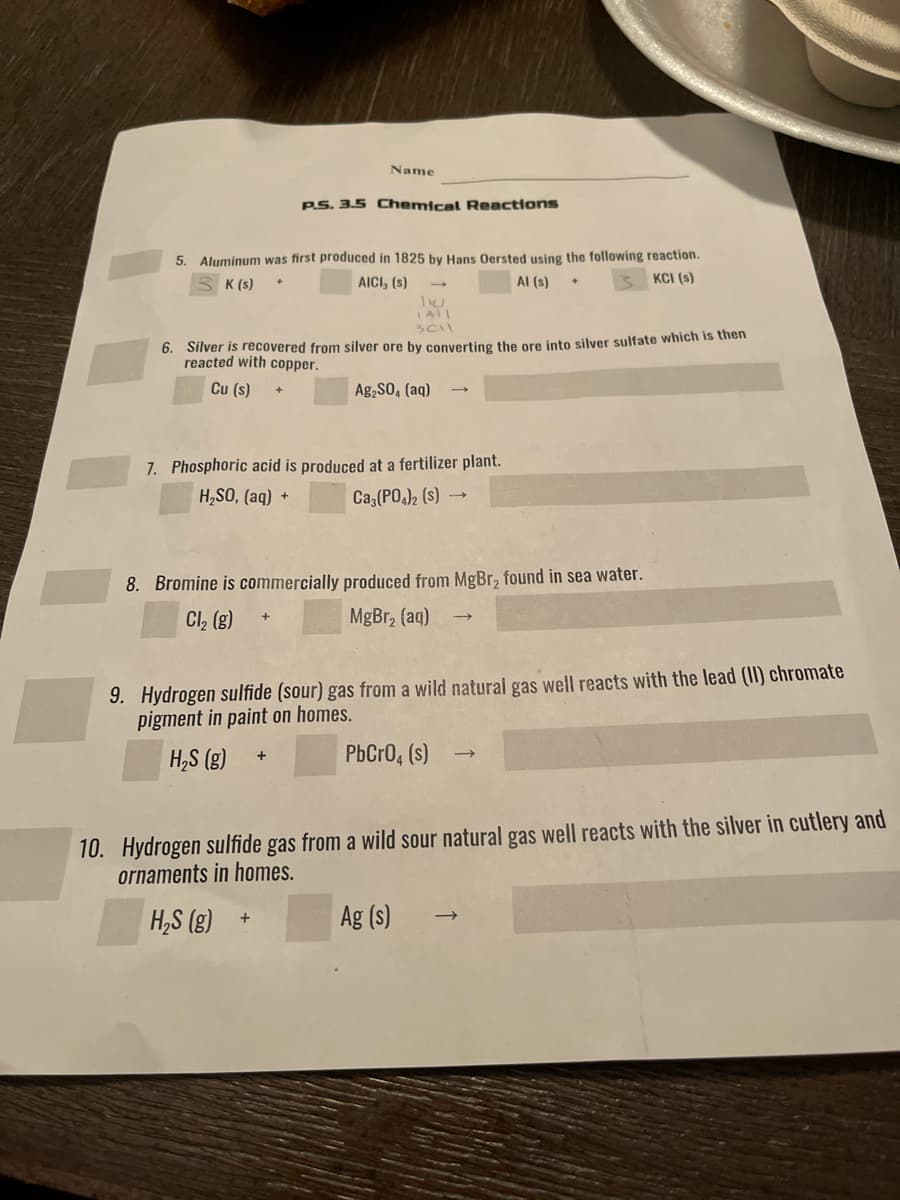 Name
PS. 3.5 Chemical Reactions
5. Aluminum was first produced in 1825 by Hans Oersted using the following reaction.
KCI (s)
K (s)
AICI, (s)
Al (s)
6. Silver is recovered from silver ore by converting the ore into silver sulfate which is then
reacted with copper.
Cu (s)
Ag,S0, (aq)
7. Phosphoric acid is produced at a fertilizer plant.
H,SO, (aq) +
Ca (PO,)2 (s)
8. Bromine is commercially produced from MgBr, found in sea water.
Cl, (g)
MgBr, (aq)
9. Hydrogen sulfide (sour) gas from a wild natural gas well reacts with the lead (II) chromate
pigment in paint on homes.
H,S (g)
PbCrO, (s)
10. Hydrogen sulfide gas from a wild sour natural gas well reacts with the silver in cutlery and
ornaments in homes.
H,S (g)
Ag (s)
