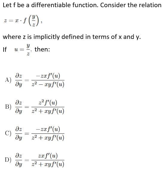 Let f be a differentiable function. Consider the relation
().
·x = z
where z is implicitly defined in terms of x and y.
If
u =
, then:
dz
A)
dy
- za f'(u)
22 – ryf'(u)
az
В)
22 f'(u)
22 + ryf'(u)
fig
dz
C)
–zaf'(u)
z2 + xyf'(u)
dz
D)
zaf'(u)
22 + xy f'(u)
