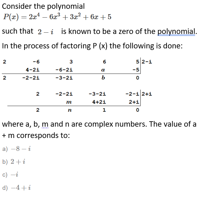 Consider the polynomial
Р(z) — 24 — 6х3 + За? + бх + 5
such that 2-– i is known to be a zero of the polynomial.
In the process of factoring P (x) the following is done:
2
-6
3
6
52-i
4-2i
-6-2i
a
-5
2
-2-2i
-3-2i
2
-2-2i
-3-2i
-2-i 2+i
m
4+2i
2+i
2
п
1
where a, b, m and n are complex numbers. The value of a
+ m corresponds to:
a) –8 – i
b) 2+i
c) -i
d) -4+i
