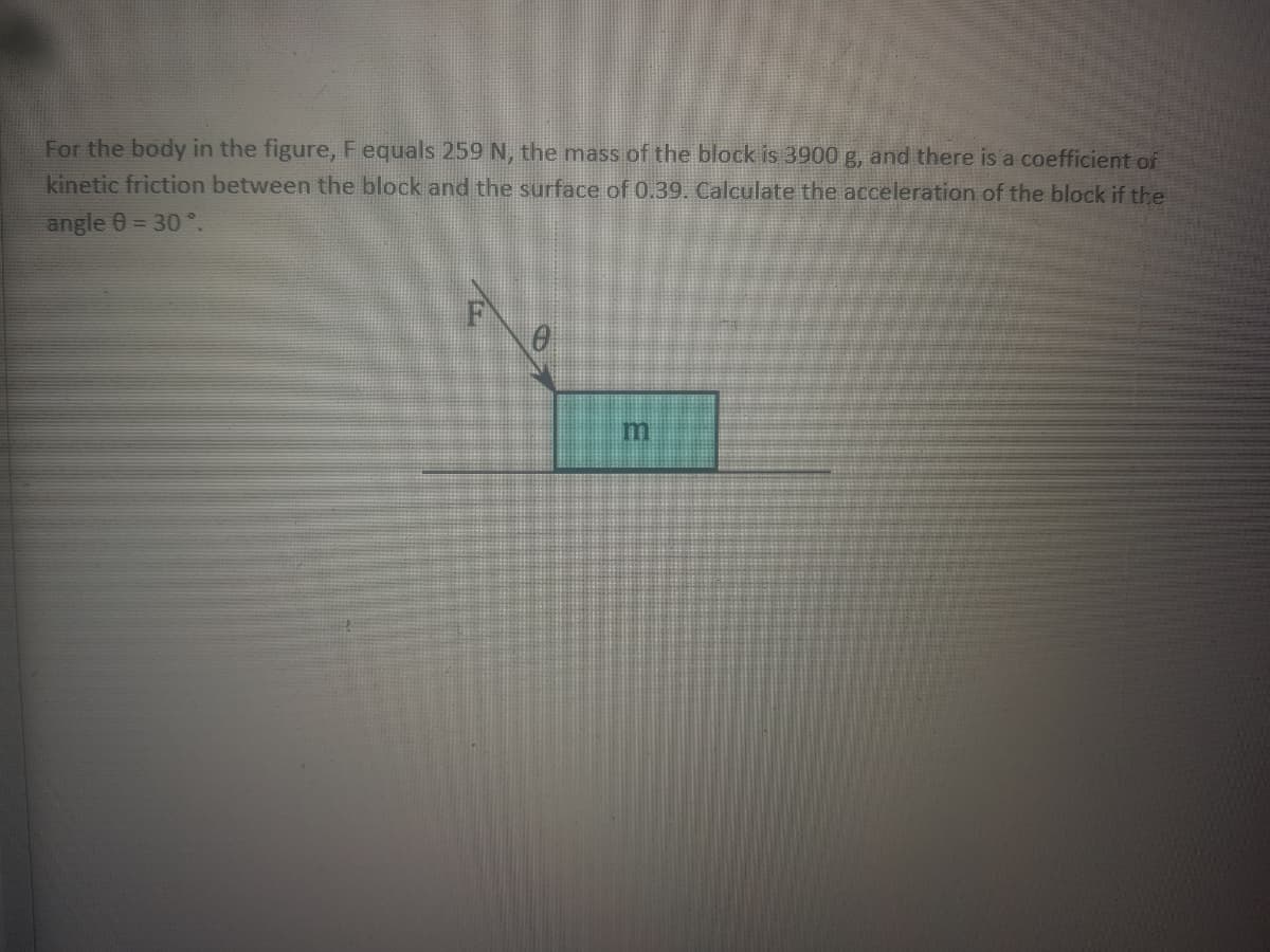 For the body in the figure, Fequals 259 N, the mass of the block is 3900 g, and there is a coefficient of
kinetic friction between the block and the surface of 0.39. Calculate the acceleration of the block if the
angle 0 = 30 °.
m.
