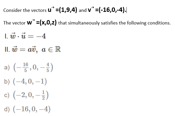 Consider the vectors u =(1,9,4) and v =(-16,0,-4).
The vector W=(x,0,z) that simultaneously satisfies the following conditions.
I. w . ū = -4
II. w = av, a E R
a) (-끓,0, -승)
16
b) (–4, 0, –1)
c) (-2,0, – )
d) (–16,0, –4)
