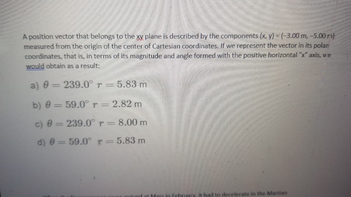 A position vector that belongs to the xy plane is described by the components (x, y) - (-3.00 m, 5.00 ri)
measured from the origin of the center of Cartesian coordinates. If we represent the vector in its polar
coordinates, that is, in terms of its magnitude and angle formed with the positive horizontal "x" axis, we
Would obtain as a result:
a) 0 = 239.0° r =
- 5.83 m
|3D
b) 0 = 59.0°r= 2.82 m
c) 0 = 239.0° r= 8.00 m
d) 0 = 59.0°T=5.83 m
bed at Mars in february, it had to decelerate in the Martian
