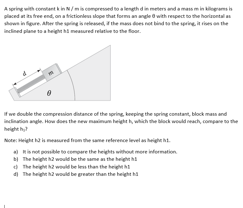 A spring with constant k in N / m is compressed to a length d in meters and a mass m in kilograms is
placed at its free end, on a frictionless slope that forms an angle 0 with respect to the horizontal as
shown in figure. After the spring is released, if the mass does not bind to the spring, it rises on the
inclined plane to a height h1 measured relative to the floor.
d
m
If we double the compression distance of the spring, keeping the spring constant, block mass and
inclination angle. How does the new maximum height h, which the block would reach, compare to the
height h1?
Note: Height h2 is measured from the same reference level as height h1.
a) It is not possible to compare the heights without more information.
b) The height h2 would be the same as the height h1
c) The height h2 would be less than the height h1
d) The height h2 would be greater than the height h1
