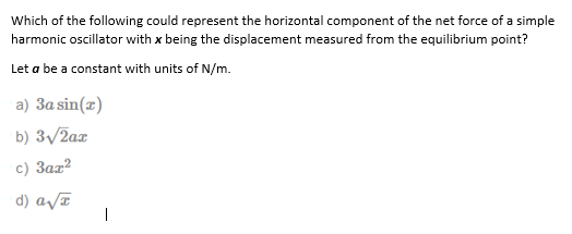 Which of the following could represent the horizontal component of the net force of a simple
harmonic oscillator with x being the displacement measured from the equilibrium point?
Let a be a constant with units of N/m.
a) 3a sin(z)
b) 3/2az
c) 3az?
d) a/ī
|
