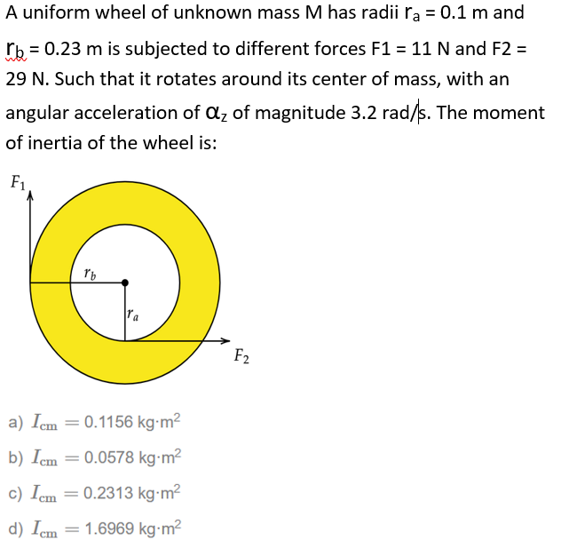 A uniform wheel of unknown mass M has radii rą = 0.1 m and
rb = 0.23 m is subjected to different forces F1 = 11 N and F2 =
29 N. Such that it rotates around its center of mass, with an
angular acceleration of az of magnitude 3.2 rad/s. The moment
of inertia of the wheel is:
F1
F2
a) Icm = 0.1156 kg-m²
b) Icm = 0.0578 kg-m²
c) Icm = 0.2313 kg-m2
d) Icm = 1.6969 kg-m²
