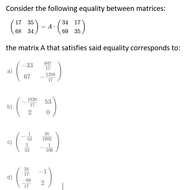 Consider the following equality between matrices:
´17 35
34 17
A ·
68 34
69 35
the matrix A that satisfies said equality corresponds to:
647
-33
a)
17
1259
67
17
1820
53
17
b)
2
35
53
1802
c)
2
1
53
106
35
17
d)
-69
17
