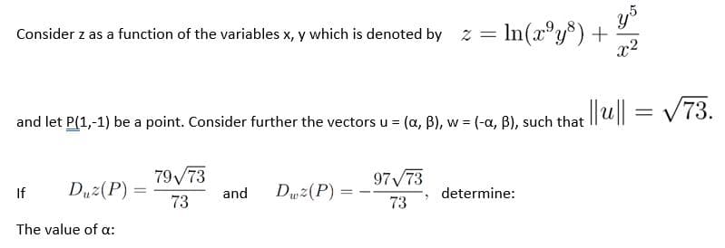 = In(x°y®) +
x2
Consider z as a function of the variables x, y which is denoted by z =
= V73.
and let P(1,-1) be a point. Consider further the vectors u = (a, B), w = (-a. B), such that ||u || = V 73.
%3D
79V73
97 73
If
Duz(P) =
73
Duz(P)
%3D
and
determine:
73
The value of a:
