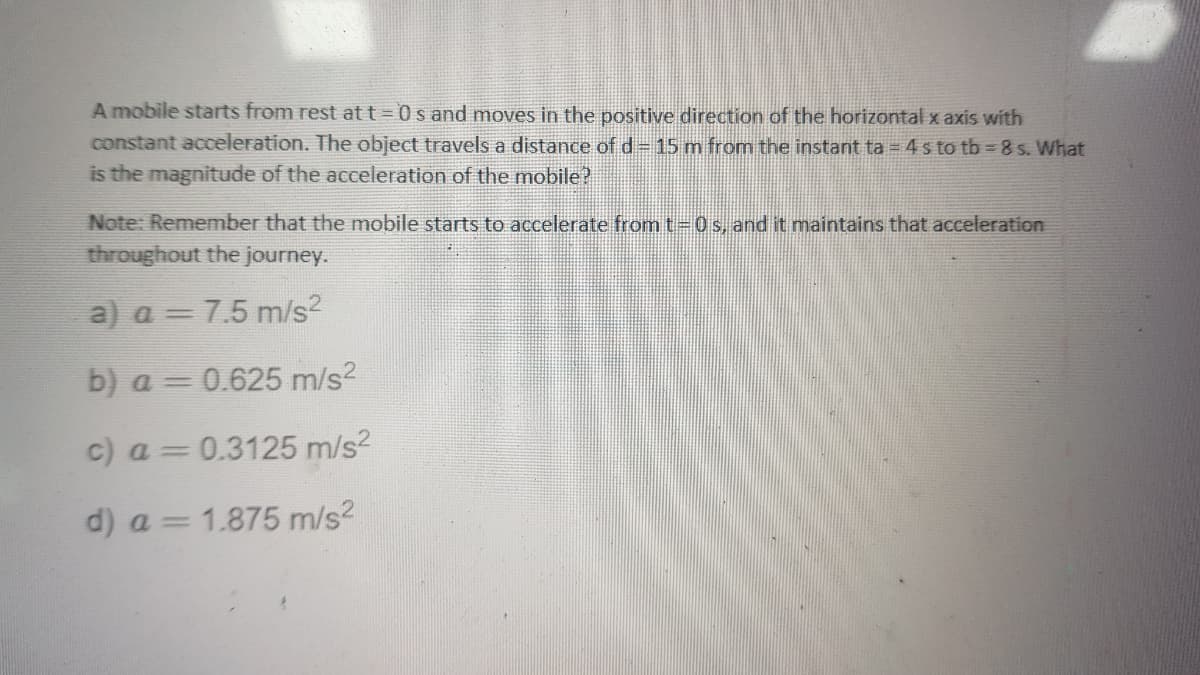 A mobile starts from rest at t = 0s and moves in the positive direction of the horizontal x axis with
constant acceleration. The object travels a distance of d 15 m from the instant ta =4 s to tb 8 s. What
is the magnitude of the acceleration of the mobile?
Note: Remember that the mobile starts to accelerate from t- 0 s, and it maintains that acceleration
throughout the journey.
a) a = 7.5 m/s?
b) a = 0.625 m/s?
c) a = 0.3125 m/s?
d) a = 1.875 m/s2
