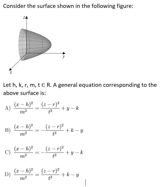 Consider the surface shown in the following figure:
ZA
y
Let h, k, r, m, t E R. A general equation corresponding to the
above surface is:
(x – h)?
A)
(z – r)2
+y – k
m2
t2
(x – h)2
B)
(z – r)2
+k - y
t2
m2
(x – h)2
C)
(z – r)2
+y – k
t2
m2
(x – h)2 (z - r)²
D)
+k - y
m2
t2
