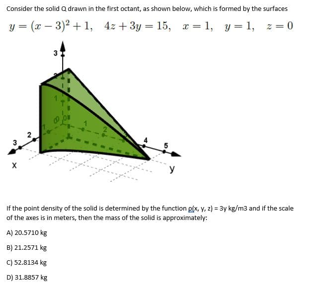 Consider the solid Q drawn in the first octant, as shown below, which is formed by the surfaces
у %3 (а — 3)? + 1, 42 + 3у 3 15, г %3D 1, у %3D 1,
y = 1, z = 0
|
3
3
y
If the point density of the solid is determined by the function p(x, y, z) = 3y kg/m3 and if the scale
of the axes is in meters, then the mass of the solid is approximately:
A) 20.5710 kg
B) 21.2571 kg
C) 52.8134 kg
D) 31.8857 kg
