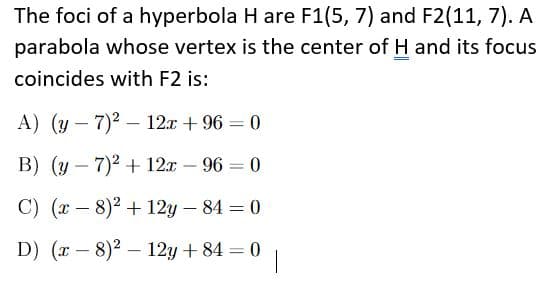 The foci of a hyperbola H are F1(5, 7) and F2(11, 7). A
parabola whose vertex is the center of H and its focus
coincides with F2 is:
A) (y – 7)2 – 12x + 96 = 0
|
B) (y – 7)2 + 12x – 96 = 0
%3D
-
C) (x – 8)2 + 12y – 84 = 0
-
D) (x - 8)2 – 12y + 84 = 0
%3D
