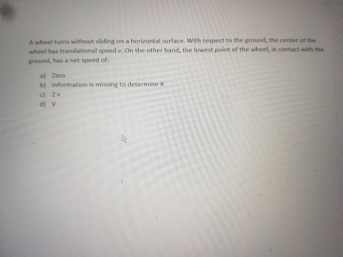 A wheel turns without sliding on a horizontal surface. With respect to the ground, the center of the
wheel has translational speed v. On the other hand, the lowest point of the wheel, in contact with the
ground, has a net speed of:
a) Zero
b) Information is missing to determine it
c) 2v
d) V

