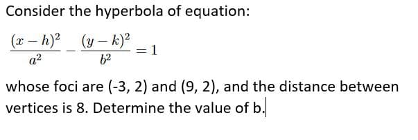 Consider the hyperbola of equation:
(x – h)?
(y – k)?
1
a2
62
whose foci are (-3, 2) and (9, 2), and the distance between
vertices is 8. Determine the value of b.
