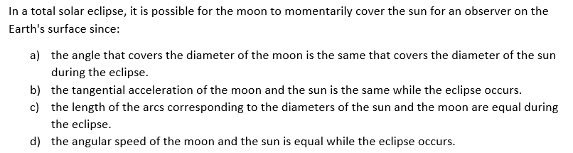 In a total solar eclipse, it is possible for the moon to momentarily cover the sun for an observer on the
Earth's surface since:
a) the angle that covers the diameter of the moon is the same that covers the diameter of the sun
during the eclipse.
b) the tangential acceleration of the moon and the sun is the same while the eclipse occurs.
c) the length of the arcs corresponding to the diameters of the sun and the moon are equal during
the eclipse.
d) the angular speed of the moon and the sun is equal while the eclipse occurs.
