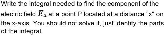 Write the integral needed to find the component of the
electric field Ex at a point P located at a distance "x" on
the x-axis. You should not solve it, just identify the parts
of the integral.
