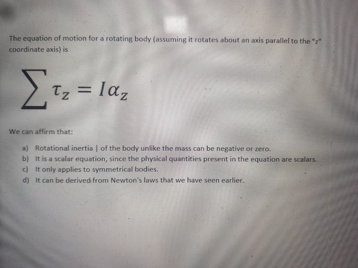 The equation of motion for a rotating body (assuming it rotates about an axis parallel to the "z"
coordinate axis) is
Tz =
Iaz
We can affirm that:
a) Rotational inertia | of the body unlike the mass can be negative or zero.
b) It is a scalar equation, since the physical quantities present in the equation are scalars.
c) It only applies to symmetrical bodies.
d) It can be derived from Newton's laws that we have seen earlier.
