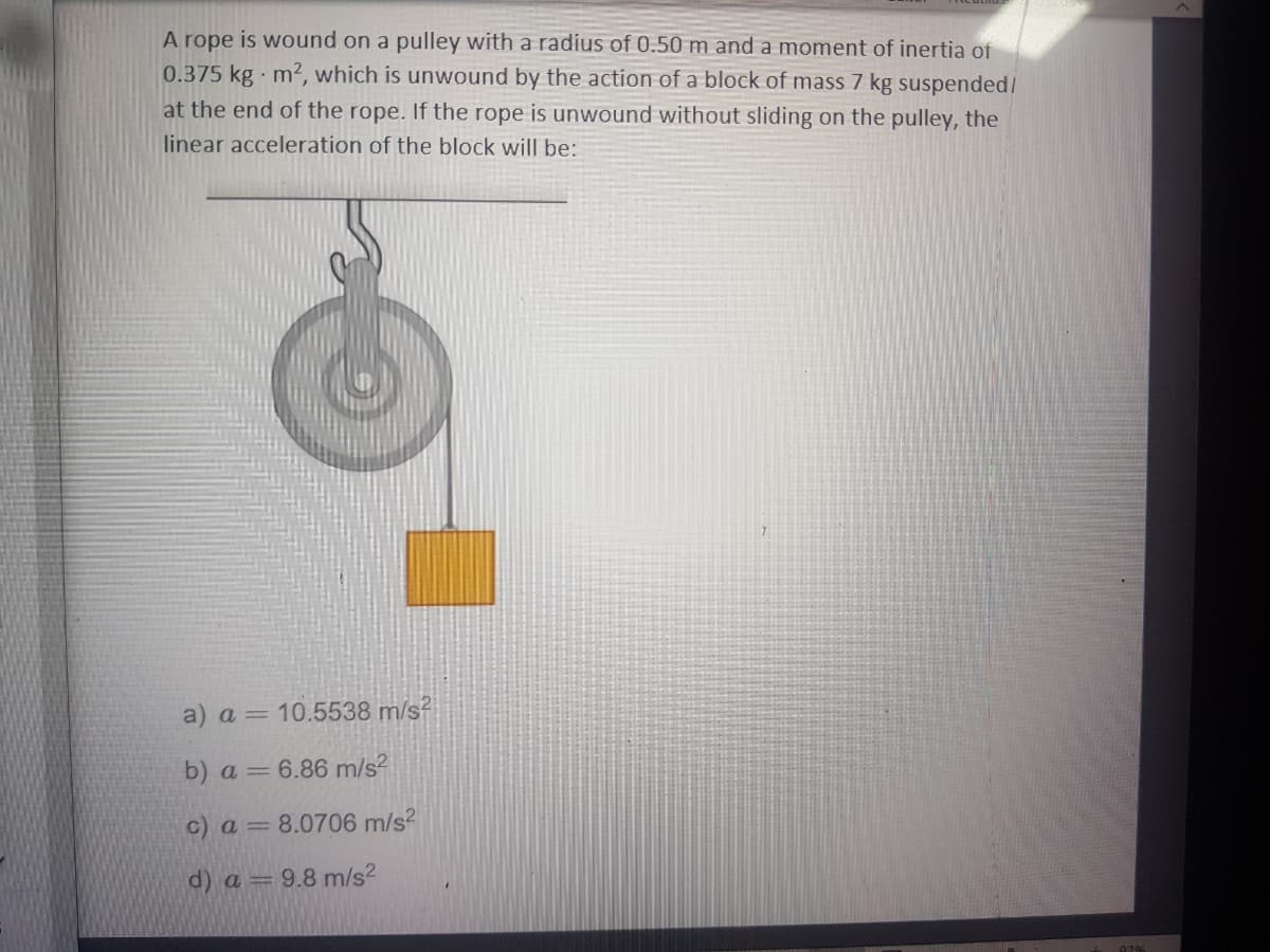 A rope is wound on a pulley with a radius of 0.50 m and a moment of inertia of
0.375 kg m2, which is unwound by the action of a block of mass 7 kg suspended/
at the end of the rope. If the rope is unwound without sliding on the pulley, the
linear acceleration of the block will be:
a) a = 10.5538 m/s?
b) a = 6.86 m/s?
c) a = 8.0706 m/s?
d) a = 9.8 m/s2
