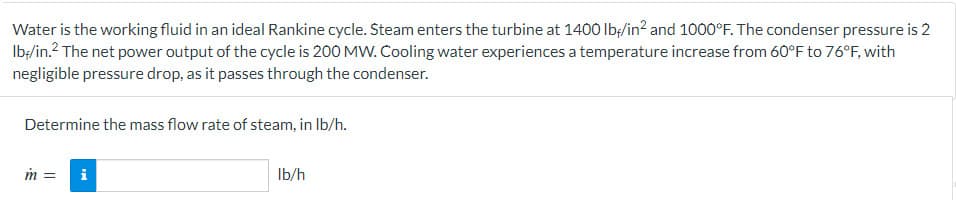 Water is the working fluid in an ideal Rankine cycle. Steam enters the turbine at 1400 lb/in² and 1000°F. The condenser pressure is 2
lb-/in.² The net power output of the cycle is 200 MW. Cooling water experiences a temperature increase from 60°F to 76°F, with
negligible pressure drop, as it passes through the condenser.
Determine the mass flow rate of steam, in lb/h.
m =
i
lb/h